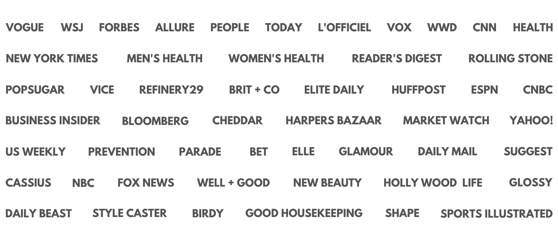 vogue, WSJ, forbes, allure, people, today, l'officiel, vox, wwd, cnn, the new york times, mens health, womens health, reader's digest, rolling stone, pop sugar, vice, refinery29, brit + co, elite daily, huffpost, espn, cnbc, business insider, bloomberg, cheddar, market watch, US,merry jane, prevention, prarade, BET, elle france, glamour, daily mail, cassius, nbc health, fox news, yahoo finance, well good, newbeauty, hollywood life